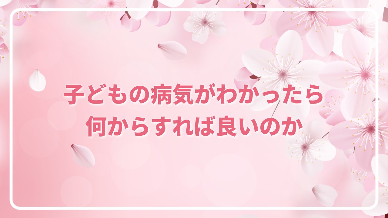 子どもの病気がわかったら何からすれば良いのか