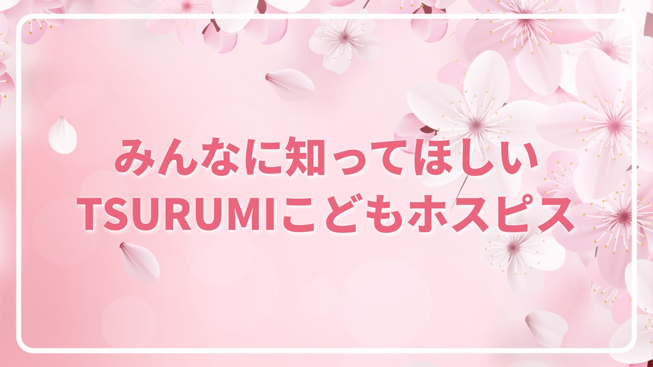 みんなに知ってほしい TSURUMIこどもホスピス